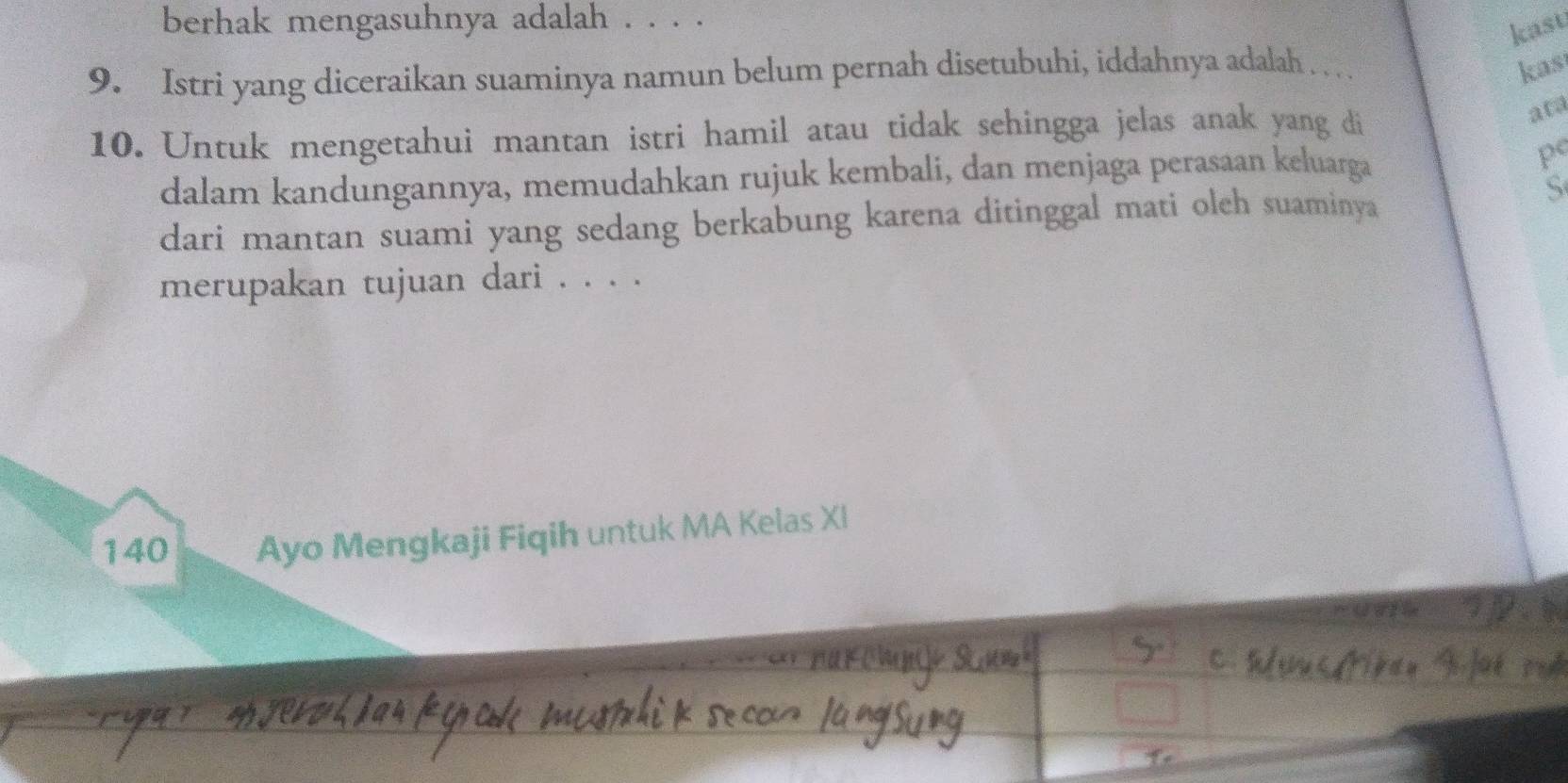 berhak mengasuhnya adalah . . . . 
kast 
9. Istri yang diceraikan suaminya namun belum pernah disetubuhi, iddahnya adalah . . .. kas 
10. Untuk mengetahui mantan istri hamil atau tidak sehingga jelas anak yang di 
ata 
dalam kandungannya, memudahkan rujuk kembali, dan menjaga perasaan keluarga 
pº 
dari mantan suami yang sedang berkabung karena ditinggal mati oleh suaminya 
S 
merupakan tujuan dari . . . .
140 Ayo Mengkaji Fiqih untuk MA Kelas XI