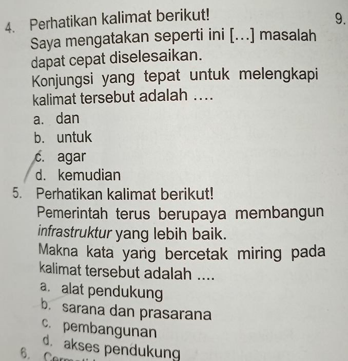 Perhatikan kalimat berikut!
9.
Saya mengatakan seperti ini [...] masalah
dapat cepat diselesaikan.
Konjungsi yang tepat untuk melengkapi
kalimat tersebut adalah ....
a. dan
b. untuk
c. agar
d. kemudian
5. Perhatikan kalimat berikut!
Pemerintah terus berupaya membangun
infrastruktur yang lebih baik.
Makna kata yang bercetak miring pada
kalimat tersebut adalah ....
a. alat pendukung
b. sarana dan prasarana
c. pembangunan
d. akses pendukung
6. Carm