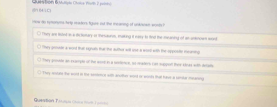 Question 6(Multiple Choice Worth 2 points)
(01 04 LC)
How do synonyms help readers figure out the meaning of unknown words?
They are listed in a dictionary or thesaurus, making it easy to find the meaning of an unknown word.
They provide a word that signals that the author will use a word with the opposite meaning
They provide an example of the word in a sentence, so readers can support their ideas with details
They restate the word in the sentence with another word or words that have a similar meaning
Question 7(Mulliple Choice Worth 2 points)