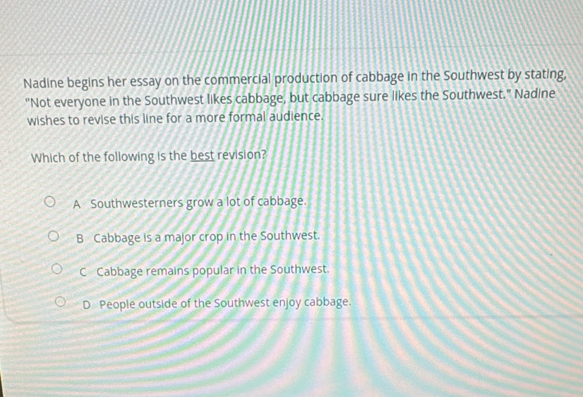 Nadine begins her essay on the commercial production of cabbage in the Southwest by stating,
"Not everyone in the Southwest likes cabbage, but cabbage sure likes the Southwest." Nadine
wishes to revise this line for a more formal audience.
Which of the following is the best revision?
A Southwesterners grow a lot of cabbage.
B Cabbage is a major crop in the Southwest.
C Cabbage remains popular in the Southwest.
D People outside of the Southwest enjoy cabbage.