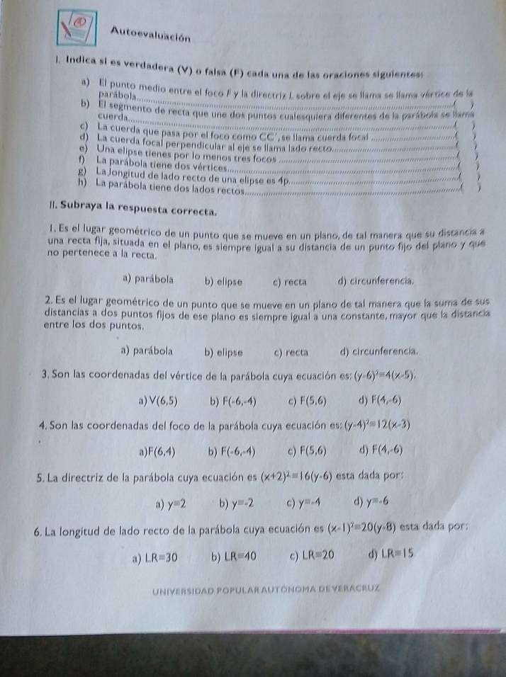 Autoevaluación
l. Indica si es verdadera (V) o falsa (F) cada una de las oraciones siguientess
a) El punto medio entre el foco F y la directriz L sobre el eje se llama se llama vértice de la
arábola.............
b) El segimento de recta que une dos puntos cualesquiera diferentes de la parábola se lama
cuerda.....
Q La cuerda que pasa por el foco como CC', se llama cuerda focal
d) La cuerda focal perpendicular al eje se llama lado recto.
   
e) Una elipse tienes por lo menos tres focos
L a  parábola tien e  o r iies ..............
g) La jongitud de lado recto de una elipse es 4p. . ,( 
h) La parábola tiene dos lados rectos.    

||. Subraya la respuesta correcta.
1. Es el lugar geométrico de un punto que se mueve en un plano, de tal manera que su distancia a
una recta fija, situada en el plano, es siempre igual a su distancia de un punto fijo del plano y que
no pertenece a la recta.
a) parábola b) elipse c) recta d) circunferencia.
2. Es el lugar geométrico de un punto que se mueve en un plano de tal manera que la suma de sus
distancias a dos puntos fijos de ese plano es siempre igual a una constante, mayor que la distanca
entre los dos puntos.
a) parábola b) elipse c) r CE d) circunferencia.
3. Son las coordenadas del vértice de la parábola cuya ecuación es: (y-6)^2=4(x-5).
a) V(6,5) b) F(-6,-4) c) F(5,6) d) F(4,-6)
4. Son las coordenadas del foco de la parábola cuya ecuación es: (y-4)^2=12(x-3)
a) F(6,4) b) F(-6,-4) c) F(5,6) d) F(4,-6)
5. La directriz de la parábola cuya ecuación es (x+2)^2=16(y-6) esta dada por:
a) y=2 b) y=-2 c) y=-4 d) y=-6
6. La longitud de lado recto de la parábola cuya ecuación es (x-1)^2=20(y-8) esta dada por:
a) LR=30 b) LR=40 c) LR=20 d) LR=15
Universidad Popular Autónoma deveracruz