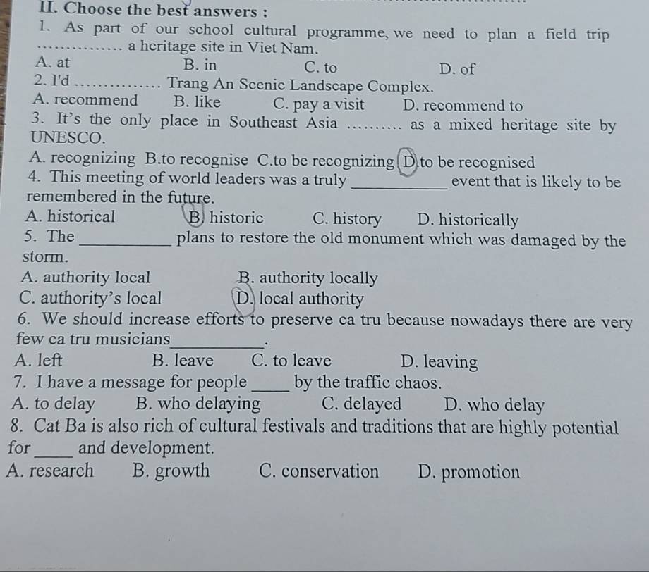 Choose the best answers :
1. As part of our school cultural programme, we need to plan a field trip
_a heritage site in Viet Nam.
A. at B. in C. to D. of
2. I'd _Trang An Scenic Landscape Complex.
A. recommend B. like C. pay a visit D. recommend to
3. It's the only place in Southeast Asia _as a mixed heritage site by
UNESCO.
A. recognizing B.to recognise C.to be recognizing D.to be recognised
4. This meeting of world leaders was a truly_ event that is likely to be
remembered in the future.
A. historical B historic C. history D. historically
5. The_ plans to restore the old monument which was damaged by the
storm.
A. authority local B. authority locally
C. authority’s local D. local authority
6. We should increase efforts to preserve ca tru because nowadays there are very
few ca tru musicians
_.
A. left B. leave C. to leave D. leaving
7. I have a message for people _by the traffic chaos.
A. to delay B. who delaying C. delayed D. who delay
8. Cat Ba is also rich of cultural festivals and traditions that are highly potential
for_ and development.
A. research B. growth C. conservation D. promotion