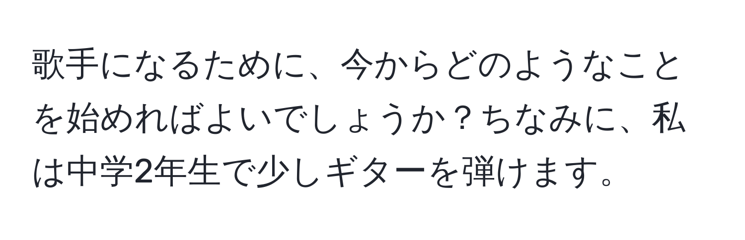 歌手になるために、今からどのようなことを始めればよいでしょうか？ちなみに、私は中学2年生で少しギターを弾けます。