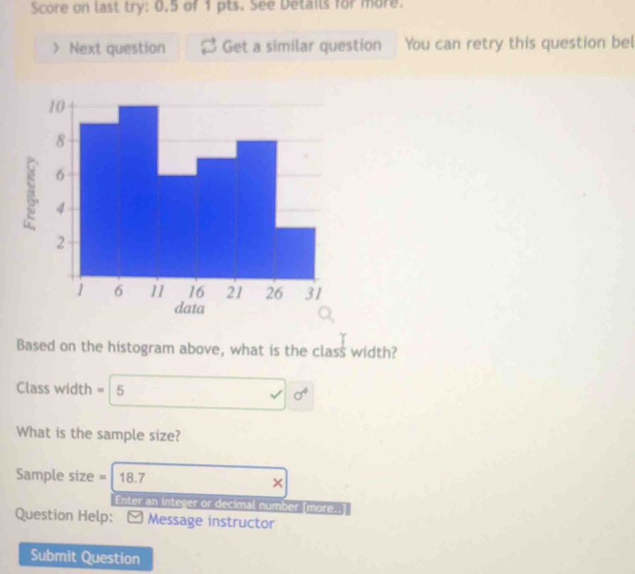 Score on last try: 0.5 of 1 pts. See Details for more. 
. Next question Get a similar question You can retry this question bel 
Based on the histogram above, what is the c 1a - 2/5  width? 
Class width = 15 sigma^4
What is the sample size? 
Sample size = 18.7
× 
Enter an integer or decimal number [more..] 
Question Help: Message instructor 
Submit Question