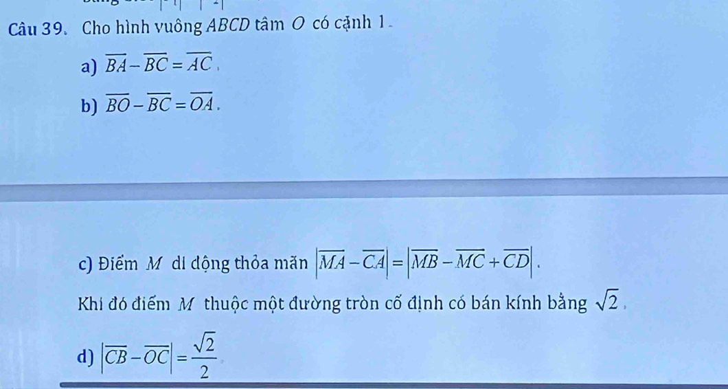 Cho hình vuông ABCD tâm O có cặnh 1
a) overline BA-overline BC=overline AC
b) overline BO-overline BC=overline OA.
c) Điểm Mỹ di động thỏa mãn |vector MA-vector CA|=|vector MB-vector MC+vector CD|. 
Khi đó điểm Mỹ thuộc một đường tròn cố định có bán kính bằng sqrt(2),
d) |vector CB-vector OC|= sqrt(2)/2 