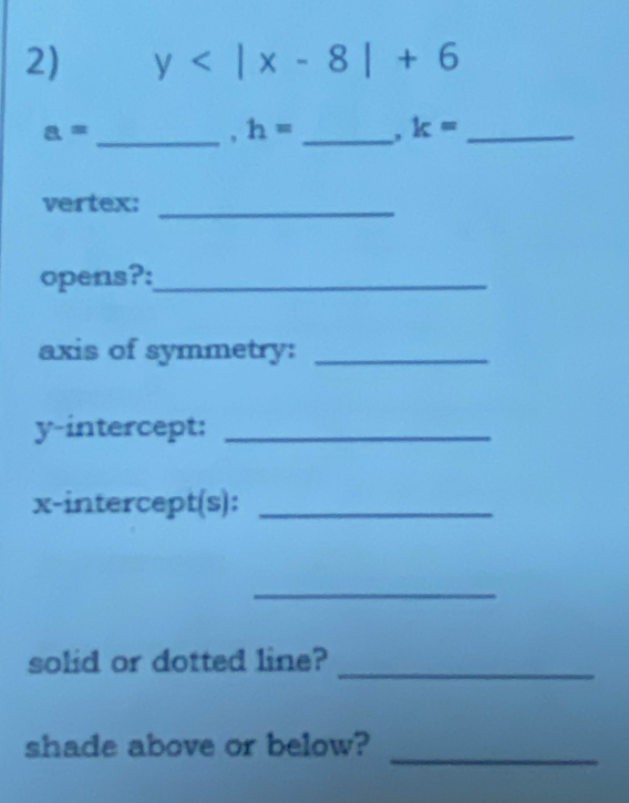 y
_ a=
h= _ k= _ 
vertex:_ 
opens?:_ 
axis of symmetry:_ 
y-intercept:_ 
x-intercept(s):_ 
_ 
solid or dotted line?_ 
shade above or below? 
_