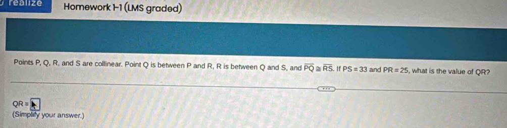 réalize Homework 1-1 (LMS graded) 
Points P, Q, R, and S are collinear. Point Q is between P and R, R is between Q and S, and overline PQ≌ overline RS. If PS=33 and PR=25 , what is the value of QR?
QR= A 
(Simplify your answer.)