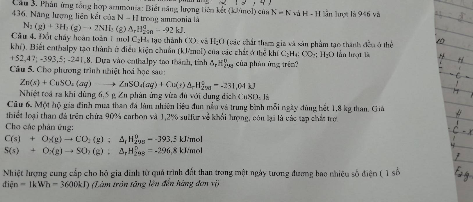 (d,4
Cầu 3. Phản ứng tổng hợp ammonia: Biết năng lượng liên kết (kJ/mol) của Nequiv N và H-H lần lượt là 946 và
436. Năng lượng liên kết của N - H trong ammonia là
N_2(g)+3H_2(g)to 2NH_3 (g) △ _rH_(298)^0=-92kJ.
Câu 4. Đốt cháy hoàn toàn 1 mol C_2H_4 tạo thành CO_2 và H_2O (các chất tham gia và sản phẩm tạo thành đều ở thể
khí). Biết enthalpy tạo thành ở điều kiện chuẩn (kJ/mol) của các chất ở thể khí C_2H_4;CO_2;H_2O lần lượt là
+52,47;-393,5; -241,8. Dựa vào enthalpy tạo thành, tính △ _rH_(298)^0 của phản ứng trên?
Câu 5. Cho phương trình nhiệt hoá học sau:
Zn(s)+CuSO_4(aq)to ZnSO_4(aq)+Cu(s)△ _rH_(298)^0=-231,04kJ
Nhiệt toả ra khi dùng 6,5 g Zn phản ứng vừa đủ với dung dịch CuSO_4 là
Câu 6. Một hộ gia đình mua than đá làm nhiên liệu đun nấu và trung bình mỗi ngày dùng hết 1,8 kg than. Giả
thiết loại than đá trên chứa 90% carbon và 1,2% sulfur về khối lượng, còn lại là các tạp chất trơ.
Cho các phản ứng:
C(s)+O_2(g)to CO_2(g);△ _rH_(298)^0=-393,5kJ/mol
S(s)+O_2(g)to SO_2(g);△ _rH_(298)^0=-296,8kJ/mol
Nhiệt lượng cung cấp cho hộ gia đình từ quá trình đốt than trong một ngày tương đương bao nhiêu số điện ( 1 số
dien=1kWh=3600kJ) (Làm tròn tăng lên đến hàng đơn vị)