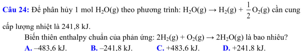 Để phân hủy 1 mol H_2O(g) theo phương trình: H_2O(g)to H_2(g)+ 1/2 O_2(g) cần cung
cấp lượng nhiệt là 241,8 kJ.
Biến thiên enthalpy chuẩn của phản ứng: 2H_2(g)+O_2(g)to 2H_2O(g) là bao nhiêu?
A. -483.6 kJ. B. -241.8 kJ. C. +483.6 kJ. D. +241.8 kJ.