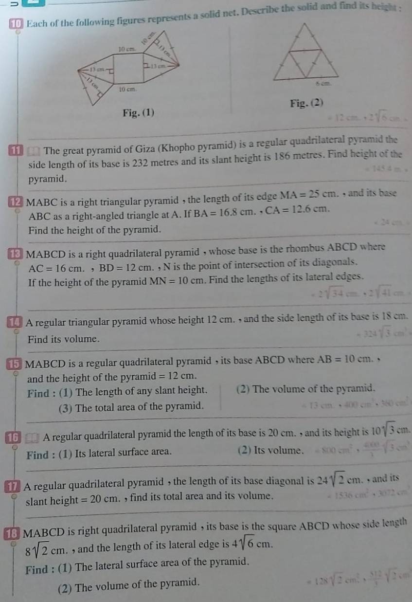 Each of the following figures represents a solid net. Describe the solid and find its height :
8cm. 
Fig. (1) Fig. (2)
12cm, 2sqrt(6)cm
** =* The great pyramid of Giza (Khopho pyramid) is a regular quadrilateral pyramid the 
side length of its base is 232 metres and its slant height is 186 metres. Find height of the 
pyramid. 
⑫ MABC is a right triangular pyramid , the length of its edge MA=25cm. , and its base
ABC as a right-angled triangle at A. If BA=16.8cm., CA=12.6cm. 
Find the height of the pyramid. 
€ MABCD is a right quadrilateral pyramid , whose base is the rhombus ABCD where
AC=16cm., BD=12cm. N is the point of intersection of its diagonals. 
If the height of the pyramid MN=10cm. Find the lengths of its lateral edges. 
A regular triangular pyramid whose height 12 cm. , and the side length of its base is 18 cm. 
Find its volume. 
MABCD is a regular quadrilateral pyramid , its base ABCD where AB=10cm. ` 
and the height of the pyramid =12cm. 
Find : (1) The length of any slant height. (2) The volume of the pyramid. 
(3) The total area of the pyramid. 
16 A regular quadrilateral pyramid the length of its base is 20 cm. , and its height is 10sqrt(3)cm. 
C 
Find : (1) Its lateral surface area. (2) Its volume. 
A regular quadrilateral pyramid , the length of its base diagonal is 24sqrt(2)cm. , and its 
slant height =20cm. find its total area and its volume. 
MABCD is right quadrilateral pyramid , its base is the square ABCD whose side length
8sqrt(2)cm. , and the length of its lateral edge is 4sqrt(6)cm. 
Find : (1) The lateral surface area of the pyramid. 
(2) The volume of the pyramid.
128sqrt(2)cm^2,  512/3 sqrt(2),