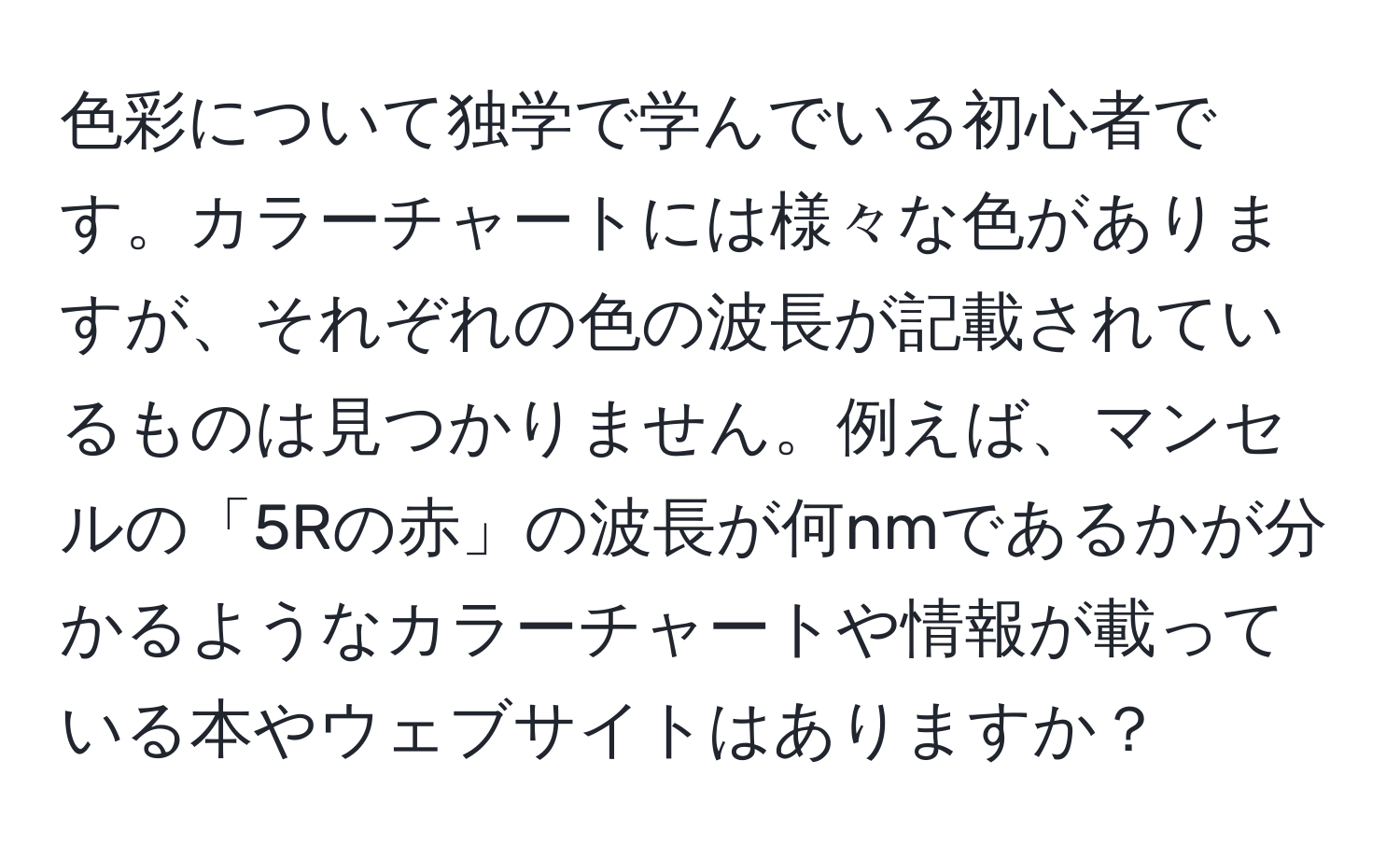 色彩について独学で学んでいる初心者です。カラーチャートには様々な色がありますが、それぞれの色の波長が記載されているものは見つかりません。例えば、マンセルの「5Rの赤」の波長が何nmであるかが分かるようなカラーチャートや情報が載っている本やウェブサイトはありますか？