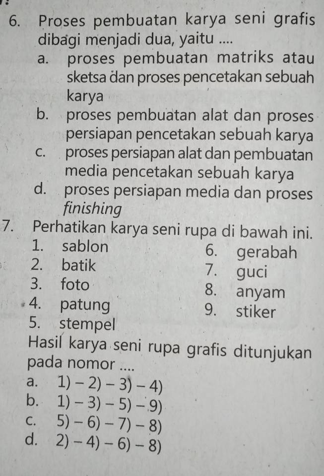 Proses pembuatan karya seni grafis
dibagi menjadi dua, yaitu ....
a. proses pembuatan matriks atau
sketsa dan proses pencetakan sebuah
karya
b. proses pembuatan alat dan proses
persiapan pencetakan sebuah karya
c. proses persiapan alat dan pembuatan
media pencetakan sebuah karya
d. proses persiapan media dan proses
finishing
7. Perhatikan karya seni rupa di bawah ini.
1. sablon 6. gerabah
2. batik 7. guci
3. foto 8. anyam
4. patung 9. stiker
5. stempel
Hasil karya seni rupa grafis ditunjukan
pada nomor ....
a. 1) -2)-3)-4)
b. 1) -3)-5)-9)
C. n -6)-7)-8)
d. 2)-4)-6)-8)