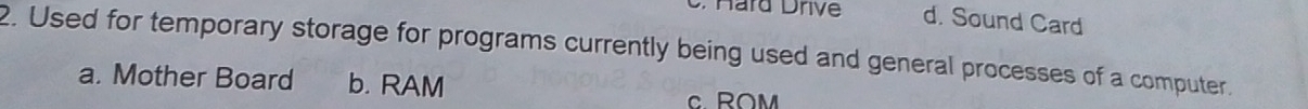 Hard Drive d. Sound Card
2. Used for temporary storage for programs currently being used and general processes of a computer.
a. Mother Board b. RAM c ROM