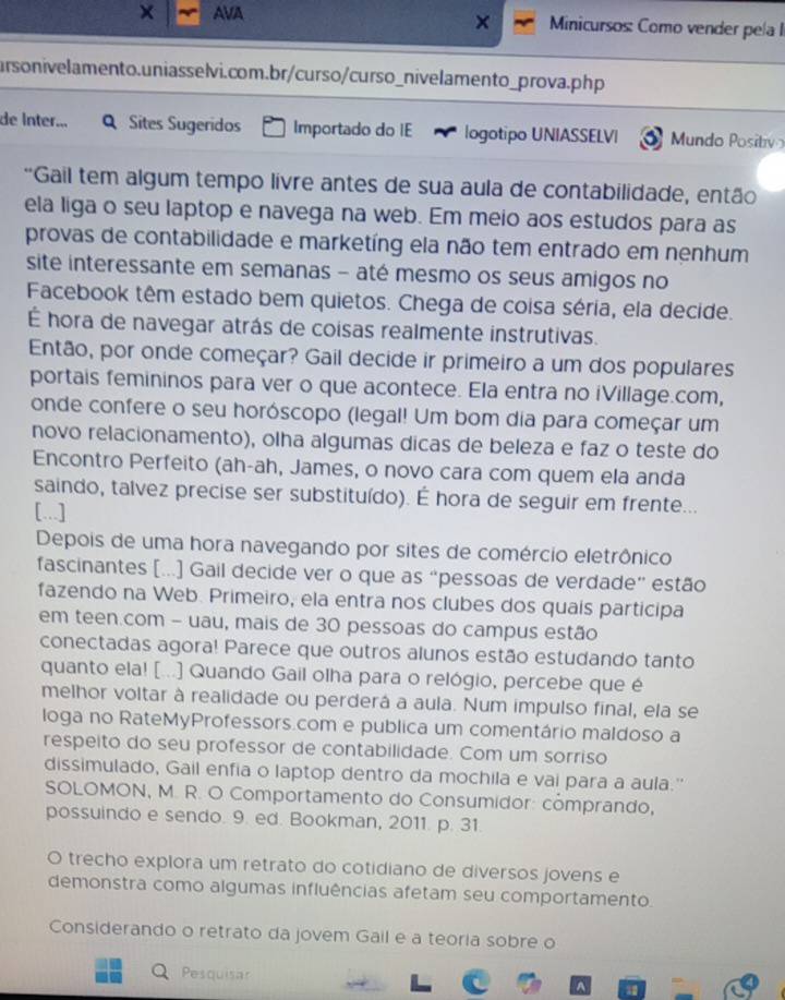 × AVA  Minicursos: Como vender pela I
ursonivelamento.uniasselvi.com.br/curso/curso_nivelamento_prova.php
de Inter... Q Sites Sugeridos Importado do IE logotipo UNIASSELVI Mundo Positivo
*Gail tem algum tempo livre antes de sua aula de contabilidade, então
ela liga o seu laptop e navega na web. Em meio aos estudos para as
provas de contabilidade e marketíng ela não tem entrado em nenhum
site interessante em semanas - até mesmo os seus amigos no
Facebook têm estado bem quietos. Chega de coisa séria, ela decide.
É hora de navegar atrás de coisas realmente instrutivas.
Então, por onde começar? Gail decide ir primeiro a um dos populares
portais femininos para ver o que acontece. Ela entra no iVillage.com,
onde confere o seu horóscopo (legal! Um bom dia para começar um
novo relacionamento), olha algumas dicas de beleza e faz o teste do
Encontro Perfeito (ah-ah, James, o novo cara com quem ela anda
saindo, talvez precise ser substituído). É hora de seguir em frente...
[...]
Depois de uma hora navegando por sites de comércio eletrônico
fascinantes [...] Gail decide ver o que as “pessoas de verdade” estão
fazendo na Web. Primeiro, ela entra nos clubes dos quais participa
em teen.com - uau, mais de 30 pessoas do campus estão
conectadas agora! Parece que outros alunos estão estudando tanto
quanto ela! [...] Quando Gail olha para o relógio, percebe que é
melhor voltar à realidade ou perderá a aula. Num impulso final, ela se
loga no RateMyProfessors.com e publica um comentário maldoso a
respeito do seu professor de contabilidade. Com um sorriso
dissimulado, Gail enfia o laptop dentro da mochila e vai para a aula.''
SOLOMON, M. R. O Comportamento do Consumidor: cómprando,
possuindo e sendo. 9. ed. Bookman, 2011. p. 31
O trecho explora um retrato do cotidiano de diversos jovens e
demonstra como algumas influências afetam seu comportamento.
Considerando o retrato da jovem Gail e a teoria sobre o
a Pesquisar