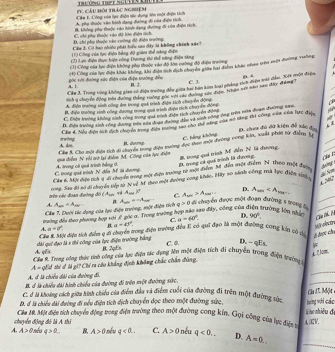 trường tHPT nguyên khuvề
IV. CÂU HỏI TRÁC NGHIệM
Câu 1. Công của lực điện tác dụng lên một điện tích
A. phụ thuộc vào hình dạng đường đi của điện tích.
B. không phụ thuộc vào hình dạng đường đi của điện tích.
C. chỉ phụ thuộc vào độ lớn điện tích.
D. chỉ phụ thuộc vào cường độ điện trường.
Câu 2. Có bao nhiêu phát biểu sau đây là không chính xác?
(1) Công của lực điện bằng độ giảm thế năng điện
(2) Lực điện thực hiện công Dương thì thế năng điện tăng
(3) Công của lực điện không phụ thuộc vào độ lớn cường độ điện trường
  
(4) Công của lực điện khác không, khi điện tích dịch chuyển giữa hai điểm khác nhau trên một đường vuông
góc với đường sức điện của điện trường đều
D. 4.
Câu 3. Trong vùng không gian có điện trường đều giữa hai bản kim loại phẳng tích điện trái dấu. Xét một điện a_
A. 1. B. 2. C. 3.
tích q chuyển động trên đường thẳng vuông góc với các đường sức điện. Nhận xét nào sau đây đúng?
A. điện trường sinh công âm trong quá trình điện tích chuyển động.
B. điện trường sinh công dương trong quá trình điện tích chuyển động-
D. điện trường sinh công dương trên nửa đoạn đường đầu và sinh công ông trên nửa đoạn đường sau Cât
C. Điện trường không sinh công trong quá trình điện tích chuyền động-
Hiệt
này 
Câu 4. Nếu điện tích dịch chuyển trong điện trường sao cho thế năng của nó tăng thì công của của lực điện
A. 8.
D. chưa đủ dữ kiện để xác định
trường
_
C. bằng không.
B. trong quá trình M đến N là dương.
_
Câu 5. Cho một điện tích di chuyển trong điện trường dọc theo một đường cong kín, xuất phát từ điểm M
A. âm. B. dương.
qua điểm N rồi trở lại điểm M. Công của lực điện
D. trong cả quá trình là dương.
Câu 1:
A. trong cả quá trình bằng 0.
ường
C. trong quá trình N đến M là dương.
dài 5cm,
Câu 6. Một điện tích q di chuyển trong một điện trường từ một điểm M đến một điểm N theo một đường
A. 2462
cong. Sau đó nó di chuyến tiếp từ N về M theo một đường cong khác. Hãy so sánh công mà lực điện sinh g
trên các đoan đường đó (A_MN và A_NM) ?
A. A_MN=A_NM.. B. A_MN=-A_NM.. C. A_MN>A_NM..
_
D. A_MN
Câu 7. Dưới tác dụng của lực điện trường, một điện tích q>0 di chuyển được một đoạn đường s trong điệ_
C. alpha =60^0.
D.
trường đều theo phương hợp với  góc α. Trong trường hợp nào sau đây, công của ở rường lớn nhất? Câu 16. H
A. alpha =0^0.
B. alpha =45°. 90^0.
Một electre
Câu 8. Một điện tích điểm q di chuyển trong điện trường đều E có quỹ đạo là một đường cong kín có chến  đi được cho
dài quĩ đạo là s thì công của lực điện trường bằng
C. 0. D. - qEs.
A. qEs. B. 2qEs.
lựrc
A. 7,1cm.
Câu 9. Trong công thức tính công của lực điện tác dụng lên một điện tích di chuyển trong điện trường đ
A= qEd thì d là gì? Chi ra câu khẳng định không chắc chắn đúng.
A. d là chiều dài của đường đi.
_
B. d là chiều dài hình chiếu của đường đi trên một đường sức.
_
Câu 17. Một
C. d là khoảng cách giữa hình chiếu của điểm đầu và điểm cuối của đường đi trên một đường sức.
D. d là chiều dài đường đi nếu điện tích dịch chuyển dọc theo một đường sức. hướng với các
là bao nhiêu để
Câu 10. Một điện tích chuyển động trong điện trường theo một đường cong kín. Gọi công của lực điện trị
chuyến động đó là A thì A. 182V.
_
A. A>0 nếu q>0.. B. A>0 nếu q<0.. C. A>0 nếu q<0.. D. A=0..