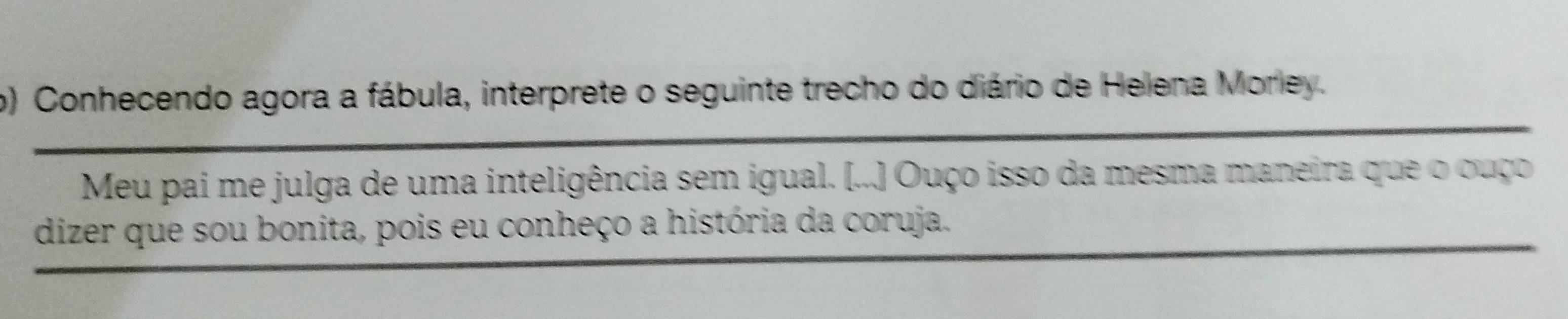 ) Conhecendo agora a fábula, interprete o seguinte trecho do diário de Helena Morley. 
Meu pai me julga de uma inteligência sem igual. [...] Ouço isso da mesma maneira que o ouço 
dizer que sou bonita, pois eu conheço a história da coruja.