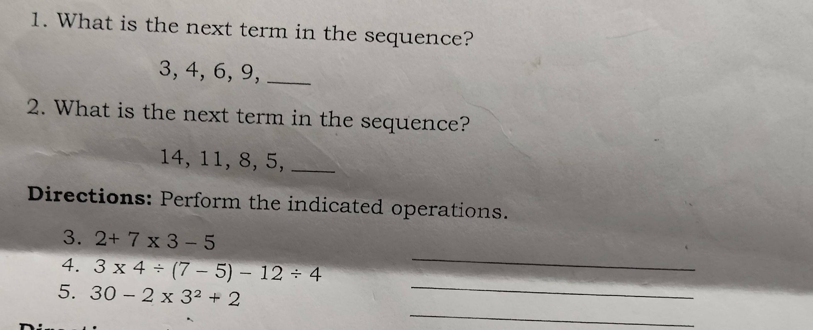 What is the next term in the sequence?
3, 4, 6, 9,_ 
2. What is the next term in the sequence?
14, 11, 8, 5,_ 
Directions: Perform the indicated operations. 
_ 
3. 2+7* 3-5
_ 
4. 3* 4/ (7-5)-12/ 4
_ 
5. 30-2* 3^2+2