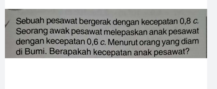 Sebuah pesawat bergerak dengan kecepatan 0, 8 c. 
Seorang awak pesawat melepaskan anak pesawat 
dengan kecepatan 0, 6 c. Menurut orang yang diam 
di Bumi. Berapakah kecepatan anak pesawat?