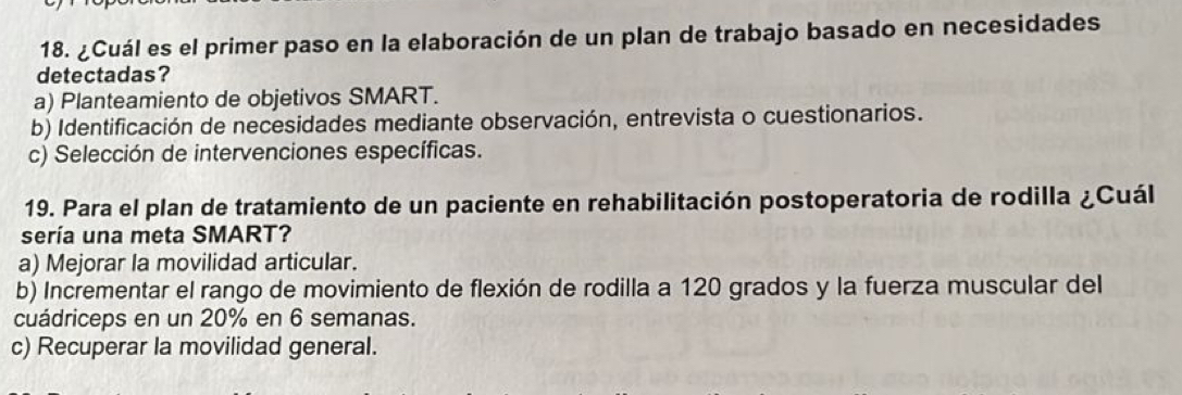 ¿Cuál es el primer paso en la elaboración de un plan de trabajo basado en necesidades
detectadas?
a) Planteamiento de objetivos SMART.
b) Identificación de necesidades mediante observación, entrevista o cuestionarios.
c) Selección de intervenciones específicas.
19. Para el plan de tratamiento de un paciente en rehabilitación postoperatoria de rodilla ¿Cuál
sería una meta SMART?
a) Mejorar la movilidad articular.
b) Incrementar el rango de movimiento de flexión de rodilla a 120 grados y la fuerza muscular del
cuádriceps en un 20% en 6 semanas.
c) Recuperar la movilidad general.