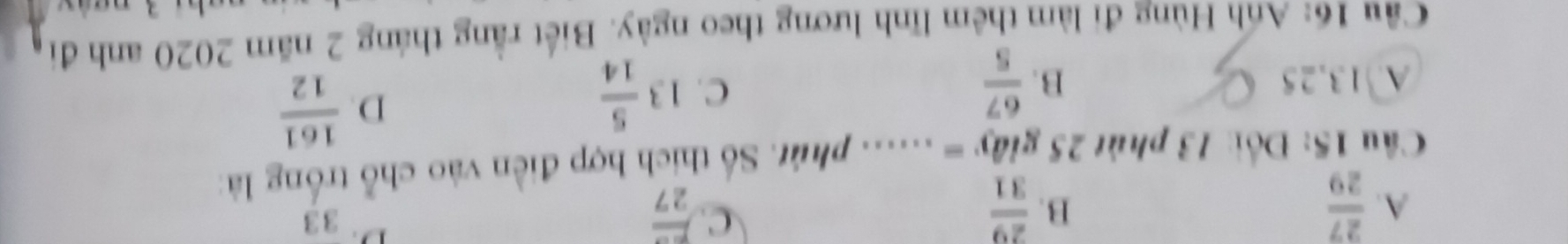 B.
C.
A.  27/29   29/31  frac 27
D. 33
Câu 15: Đối: 13 phút 25giay=...... phút. Số thích hợp điền vào chỗ trống là
A. 13,25 B.  67/5 
C. 13 5/14 
D.  161/12 
Cầu 16: Anh Hùng đi làm thêm lĩnh lương theo ngày. Biết rằng tháng 2 năm 2020 anh đi