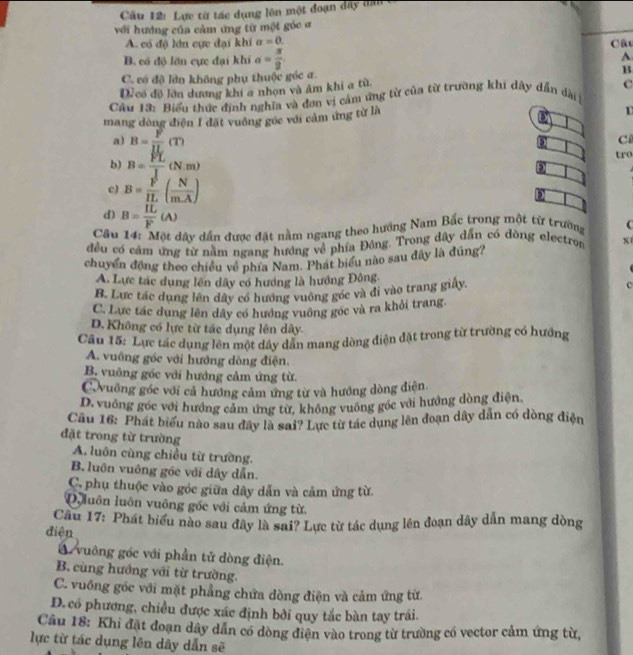 Cầu 12: Lực từ tác dụng lên một đoạn đây dân
với hướng của cảm ứng từ một góc ơ
A. có độ lớn cực đại khí a=0.
B. có độ lớn cực đại khi a= π /2  Câc
A
C. có độ lân không phụ thuộc géc a. B
D.có đô lớn dương khi a nhơn và âm khi a từ
Câu 13: Biểu thức định nghĩa và đơn vị cảm ứng từ của từ trường khi dây dẫn dài C
mang dòng điện I đặt vuông gốc với cảm ứng từ là
D
a) B= F/IL (T)
D Ci
b) B= FL/J (N.m)
tro
c) B= F/IL ( N/mA )
d) B= IL/F (A)
Câu 14: Một dây dẫn được đặt nằm ngang theo hướng Nam Bắc trong một từ trường C
đều có cảm ứng từ nằm ngang hướng về phía Đông. Trong dây dẫn có đòng electron x
chuyển động theo chiều về phía Nam. Phát biểu nào sau đây là đúng?
A. Lực tác dụng lên dây có hướng là hướng Đông
B. Lực tác dụng lên dây có hướng vuông gốc và đi vào trang giấy. c
C. Lực tác dung lên dây có hưởng vuông góc và ra khỏi trang.
D. Không có lực từ tác dụng lên dây.
Cầu 15: Lực tác dụng lên một dây dẫn mang dòng điện đặt trong từ trường có hướng
A. vuông gốc với hướng dòng điện.
B. vuông góc với hướng cảm ứng từ.
C vuông góc với cả hướng cảm ứng từ và hướng dòng điện
D. vuống góc với hướng cảm ứng từ, không vuông góc với hướng dòng điện
Câu 16: Phát biểu nào sau đây là sai? Lực từ tác dụng lên đoạn dây dẫn có dòng điện
đặt trong từ trường
A. luôn cùng chiều từ trường.
B. luôn vuông góc với dây dẫn.
C, phụ thuộc vào góc giữa dây dẫn và cảm ứng từ
Quuôn luôn vuông gốc với cảm ứng từ.
Cầu 17: Phát biểu nào sau đây là sai? Lực từ tác dụng lên đoạn dây dẫn mang dòng
điện
A vuông gốc với phần tử dòng điện.
B. cùng hướng với từ trường.
C. vuống góc với mặt phẳng chứa dòng điện và cảm ứng từ
D. có phương, chiều được xác định bởi quy tắc bàn tay trái.
Cầu 18: Khi đặt đoạn dây dân có dòng điện vào trong từ trường có vector cảm ứng từ,
lực từ tác dụng lên dây dẫn sẽ