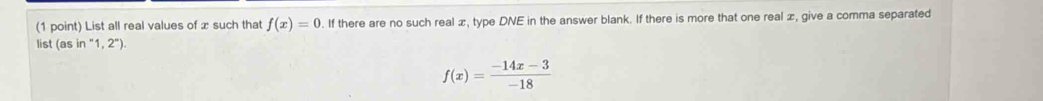 List all real values of x such that f(x)=0. If there are no such real æ, type DNE in the answer blank. If there is more that one real æ, give a comma separated 
list (as in“1,2°
f(x)= (-14x-3)/-18 