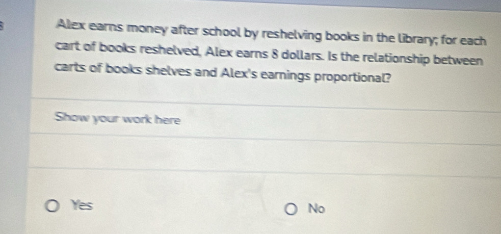 Alex earns money after school by reshelving books in the library; for each
cart of books reshelved, Alex earns 8 dollars. Is the relationship between
carts of books shelves and Alex's earnings proportional?
Show your work here
Yes
No