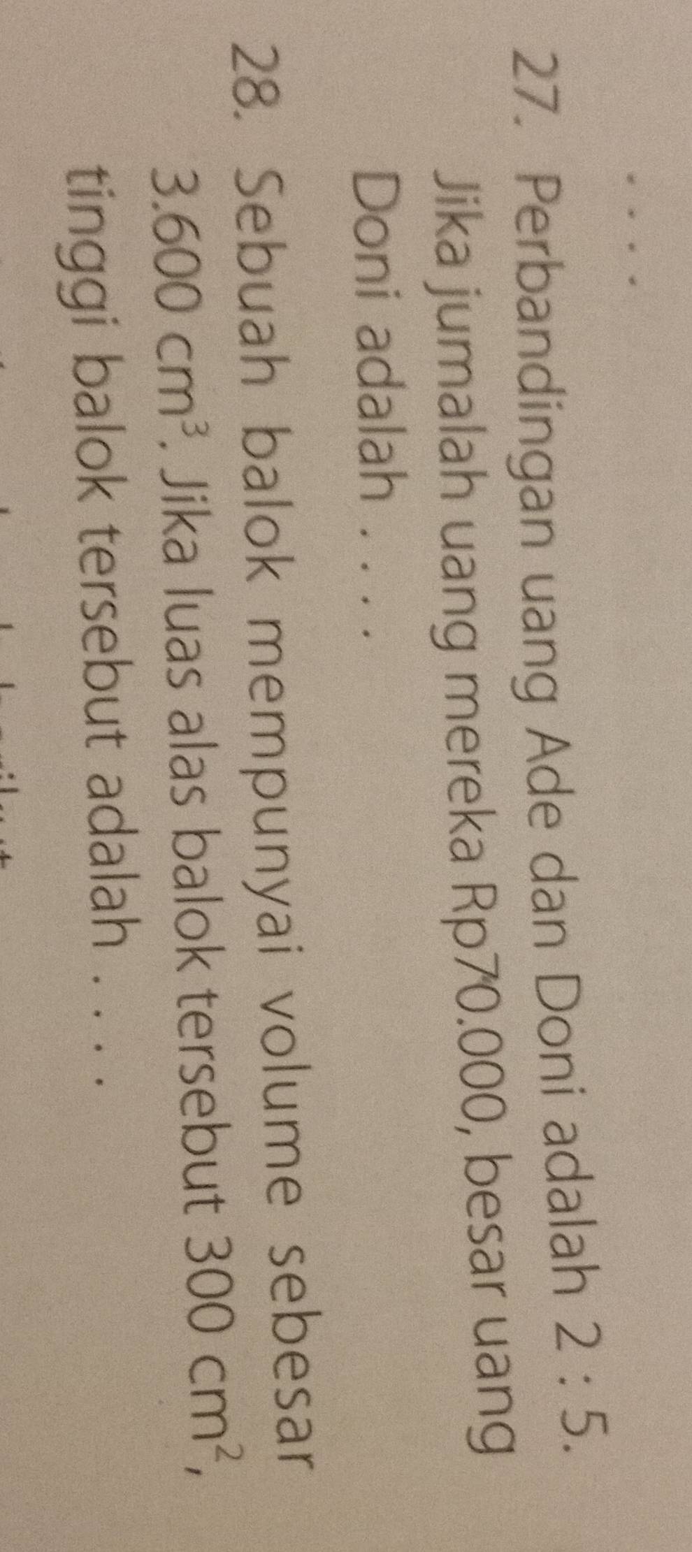 Perbandingan uang Ade dan Doni adalah 2:5. 
Jika jumalah uang mereka Rp70.000, besar uang 
Doni adalah . . . . 
28. Sebuah balok mempunyai volume sebesar
3.600cm^3. Jika luas alas balok tersebut 300cm^2, 
tinggi balok tersebut adalah . . . .