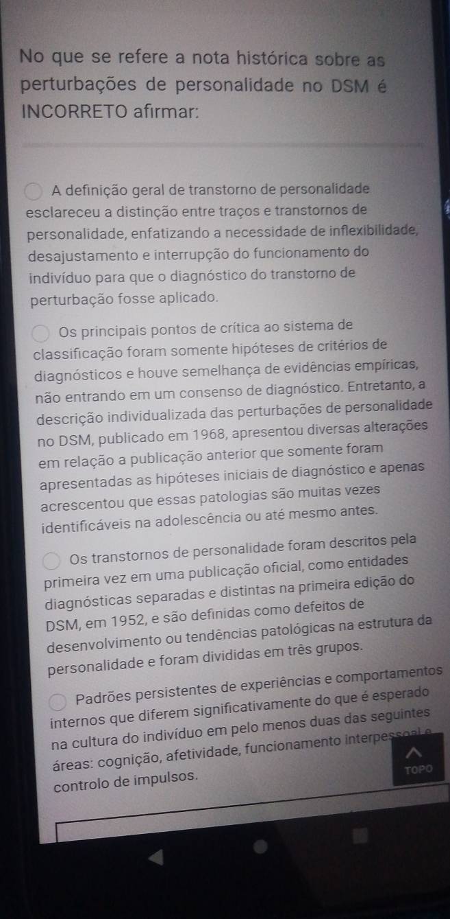 No que se refere a nota histórica sobre as
perturbações de personalidade no DSM é
INCORRETO afirmar:
A definição geral de transtorno de personalidade
esclareceu a distinção entre traços e transtornos de
personalidade, enfatizando a necessidade de inflexibilidade,
desajustamento e interrupção do funcionamento do
indivíduo para que o diagnóstico do transtorno de
perturbação fosse aplicado.
Os principais pontos de crítica ao sistema de
classificação foram somente hipóteses de critérios de
diagnósticos e houve semelhança de evidências empíricas,
não entrando em um consenso de diagnóstico. Entretanto, a
descrição individualizada das perturbações de personalidade
no DSM, publicado em 1968, apresentou diversas alterações
em relação a publicação anterior que somente foram
apresentadas as hipóteses iniciais de diagnóstico e apenas
acrescentou que essas patologias são muitas vezes
identificáveis na adolescência ou até mesmo antes.
Os transtornos de personalidade foram descritos pela
primeira vez em uma publicação oficial, como entidades
diagnósticas separadas e distintas na primeira edição do
DSM, em 1952, e são definidas como defeitos de
desenvolvimento ou tendências patológicas na estrutura da
personalidade e foram divididas em três grupos.
Padrões persistentes de experiências e comportamentos
internos que diferem significativamente do que é esperado
na cultura do indivíduo em pelo menos duas das seguintes
áreas: cognição, afetividade, funcionamento interpessoal e
controlo de impulsos. TOPO