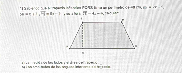 Sabiendo que el trapecio isósceles PQRS tiene un perímetro de 48 cm, overline BS=2x+5,
overline SR=x+2, overline PQ=5x-4 y su altura overline SE=4x-4 , calcular: 
a) La medida de los lados y el área del trapecio. 
b) Las amplitudes de los ángulos interiores del trapecio.