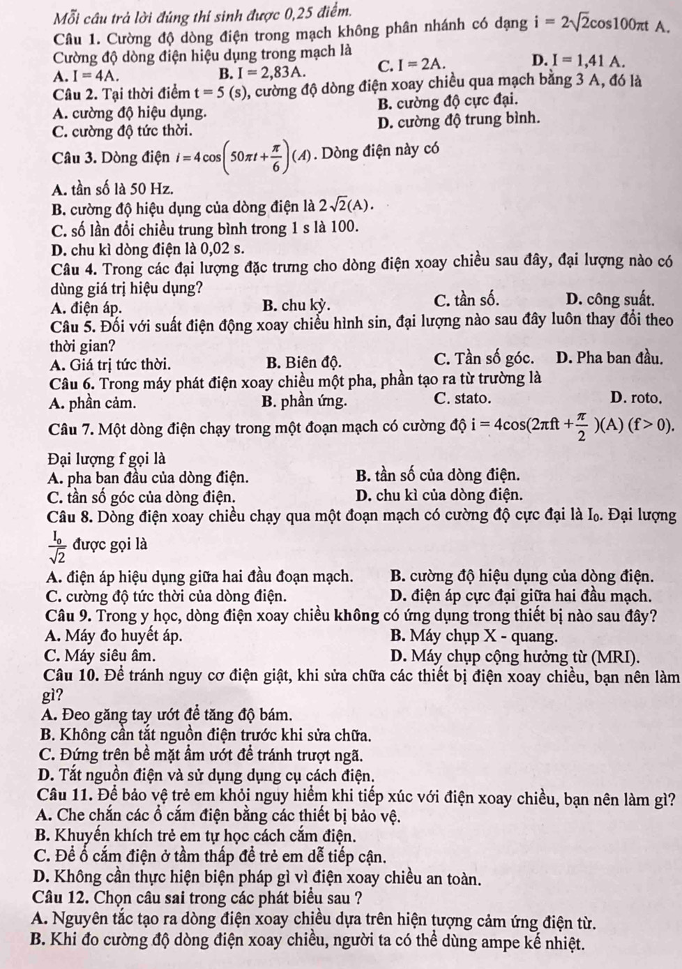 Mỗi câu trả lời đúng thí sinh được 0,25 điểm.
Câu 1. Cường độ dòng điện trong mạch không phân nhánh có dạng i=2sqrt(2)cos 100π tA
Cường độ dòng điện hiệu dụng trong mạch là
D.
A. I=4A. B. I=2,83A. C. I=2A. I=1,41A.
Câu 2. Tại thời điểm t=5(s) , cường độ dòng điện xoay chiều qua mạch bằng 3 A, đó là
A. cường độ hiệu dụng. B. cường độ cực đại.
C. cường độ tức thời. D. cường độ trung bình.
Câu 3. Dòng điện i=4cos (50π t+ π /6 )(A). Dòng điện này có
A. tần số là 50 Hz.
B. cường độ hiệu dụng của dòng điện là 2sqrt(2)(A).
C. số lần đổi chiều trung bình trong 1 s là 100.
D. chu kì dòng điện là 0,02 s.
Câu 4. Trong các đại lượng đặc trưng cho dòng điện xoay chiều sau đây, đại lượng nào có
dùng giá trị hiệu dụng?
A. điện áp. B. chu kỳ. C. tần số. D. công suất.
Câu 5. Đối với suất điện động xoay chiếu hình sin, đại lượng nào sau đây luôn thay đổi theo
thời gian?
A. Giá trị tức thời. B. Biên độ. C. Tần số góc. D. Pha ban đầu.
Câu 6. Trong máy phát điện xoay chiều một pha, phần tạo ra từ trường là
A. phần cảm. B. phần ứng. C. stato. D. roto.
Câu 7. Một dòng điện chạy trong một đoạn mạch có cường dphi i=4cos (2π ft+ π /2 )(A)(f>0).
Đại lượng f gọi là
A. pha ban đầu của dòng điện. B. tần số của dòng điện.
C. tần số góc của dòng điện. D. chu kì của dòng điện.
Câu 8. Dòng điện xoay chiều chạy qua một đoạn mạch có cường độ cực đại là I. Đại lượng
frac I_osqrt(2) được gọi là
A. điện áp hiệu dụng giữa hai đầu đoạn mạch.  B. cường độ hiệu dụng của dòng điện.
C. cường độ tức thời của dòng điện. D. điện áp cực đại giữa hai đầu mạch.
Câu 9. Trong y học, dòng điện xoay chiều không có ứng dụng trong thiết bị nào sau đây?
A. Máy đo huyết áp. B. Máy chụp X - quang.
C. Máy siêu âm. D. Máy chụp cộng hưởng từ (MRI).
Câu 10. Để tránh nguy cơ điện giật, khi sửa chữa các thiết bị điện xoay chiều, bạn nên làm
gì?
A. Đeo găng tay ướt để tăng độ bám.
B. Không cần tắt nguồn điện trước khi sửa chữa.
C. Đứng trên bề mặt ẩm ướt để tránh trượt ngã.
D. Tắt nguồn điện và sử dụng dụng cụ cách điện.
Câu 11. Để bảo vệ trẻ em khỏi nguy hiểm khi tiếp xúc với điện xoay chiều, bạn nên làm gì?
A. Che chắn các ổ cắm điện bằng các thiết bị bảo vệ.
B. Khuyến khích trẻ em tự học cách cắm điện.
C. Để ổ cắm điện ở tầm thấp đề trẻ em dễ tiếp cận.
D. Không cần thực hiện biện pháp gì vì điện xoay chiều an toàn.
Câu 12. Chọn câu sai trong các phát biểu sau ?
A. Nguyên tắc tạo ra dòng điện xoay chiều dựa trên hiện tượng cảm ứng điện từ.
B. Khi đo cường độ dòng điện xoay chiều, người ta có thể dùng ampe kế nhiệt.