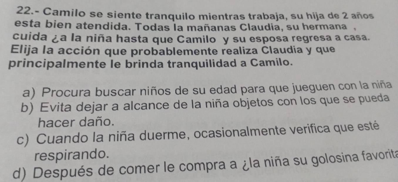 22.- Camilo se siente tranquilo mientras trabaja, su hija de 2 años
esta bien atendida. Todas la mañanas Claudia, su hermana ,
cuida ¿a la niña hasta que Camilo y su esposa regresa a casa.
Elija la acción que probablemente realiza Claudia y que
principalmente le brinda tranquilidad a Camilo.
a) Procura buscar niños de su edad para que jueguen con la niña
b) Evita dejar a alcance de la niña objetos con los que se pueda
hacer daño.
c) Cuando la niña duerme, ocasionalmente verifica que esté
respirando.
d) Después de comer le compra a ¿la niña su golosina favorita