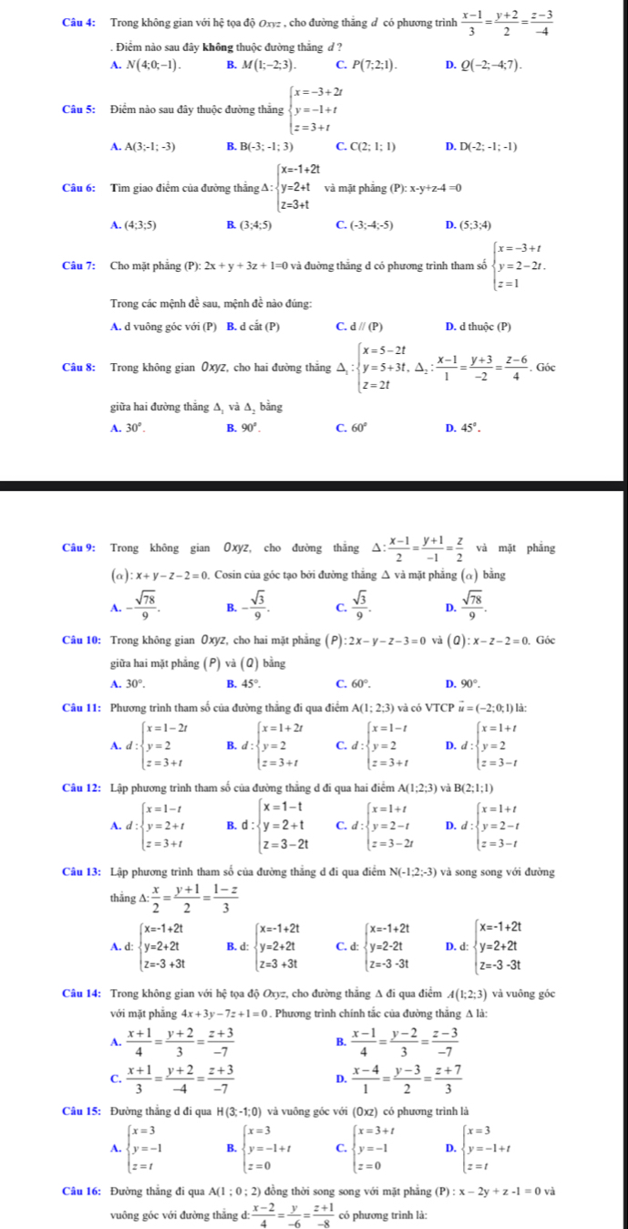 Trong không gian với hệ tọa độ Oxyz , cho đường thăng đ có phương trình  (x-1)/3 = (y+2)/2 = (z-3)/-4 . Điểm nào sau đây không thuộc đường thắng d ?
A. N(4;0;-1). B. M(1;-2;3). C. P(7;2;1). D. Q(-2;-4;7).
Câu 5: Điểm nào sau đây thuộc đường thắng beginarrayl x=-3+2t y=-1+t z=3+tendarray.
A. A(3;-1;-3) B. B(-3;-1;3) C. C(2;1;1) D. D(-2;-1;-1)
Câu 6: Tìm giao điểm của đường thắng A ∴ beginarrayl x=-1+2t y=2+t z=3+tendarray. và mặt phảng (P):x-y+z-4=0
A. (4;3;5) B. (3;4;5) C. (-3;-4;-5) D. (5;3;4)
Câu 7: Cho mặt phẳng (P):2x+y+3z+1=0 và đường thăng d có phương trình tham số beginarrayl x=-3+t y=2-2t. z=1endarray.
Trong các mệnh đề sau, mệnh đề nào đúng:
A. d vuông góc với (P) B. d -is(P) C. dparallel (P) D. d thuộc (P)
Câu 8: Trong không gian Oxyz, cho hai đường thắng △ _1:beginarrayl x=5-2t y=5+3t,△ _2: (x-1)/1 = (y+3)/-2 = (z-6)/4 .Gisxendarray.
giữa hai đường thắng ∆, và ∆, bằng
A. 30°. B. 90°. C. 60° D. 45°.
Câu 9: Trong không gian Oxyz, cho đường thắng △ : (x-1)/2 = (y+1)/-1 = z/2  và mặt phẳng
(a) x+y-z-2=0 Cosin của góc tạo bởi đường thắng △ và mặt phẳng (α) bằng
A. - sqrt(78)/9 . B. - sqrt(3)/9 . C.  sqrt(3)/9 . D.  sqrt(78)/9 .
Câu 10: Trong không gian Oxyz, cho hai mặt phẳng (P) :2x-y-z-3=0 vaj (Q):x-z-2=0 Góc
giữa hai mặt phāng (P)va(Q) bằng
A. 30°. B. 45°. C. 60°. D. 90°.
Câu 11: Phương trình tham số của đường thẳng đi qua điểm A(1;2;3) và có VTC u=(-2:0:1) à:
A. d:beginarrayl x=1-2t y=2 z=3+tendarray. B. d:beginarrayl x=1+2t y=2 z=3+tendarray. C. d:beginarrayl x=1-t y=2 z=3+tendarray. D. d:beginarrayl x=1+t y=2 z=3-tendarray.
Câu 12: Lập phương trình tham số của đường thẳng d đi qua hai điểm A(1;2;3) và B(2;1;1)
A. d:beginarrayl x=1-t y=2+t z=3+tendarray. B. d:beginarrayl x=1-t y=2+t z=3-2tendarray. C. a ∵ beginarrayl x=1+t y=2-t z=3-2tendarray. D. t:beginarrayl x=1+t y=2-t z=3-tendarray.
Câu 13: Lập phương trình tham số của đường thẳng d đi qua điểm N(-1;2;-3) và song song với đường
thằng △ : x/2 = (y+1)/2 = (1-z)/3 
A. d: beginarrayl x=1+2t y=2+2t z=3+3tendarray. B. d: beginarrayl x=1+2t y=2+2t z=3+3tendarray. C. d: beginarrayl x=1+2t y=2-2t z=3-3tendarray. D. d: beginarrayl x=-1+2t y=2+2t z=-3-3tendarray.
Câu 14: Trong không gian với hệ tọa độ Oxyz, cho đường thẳng A đi qua điểm A(1;2;3) và vuông góc
với mặt phāng 4x+3y-7z+1=0. Phương trình chính tắc của đường thắng A là:
A.  (x+1)/4 = (y+2)/3 = (z+3)/-7   (x-1)/4 = (y-2)/3 = (z-3)/-7 
B.
C.  (x+1)/3 = (y+2)/-4 = (z+3)/-7   (x-4)/1 = (y-3)/2 = (z+7)/3 
D.
Câu 15: Đường thắng d đi qua H(3;-1;0) và vuông góc với (Oxz) có phương trình là
A. beginarrayl x=3 y=-1 z=tendarray. B. beginarrayl x=3 y=-1+t z=0endarray. C. beginarrayl x=3+t y=-1 z=0endarray. D. beginarrayl x=3 y=-1+t z=tendarray.
Câu 16: Đường thẳng đi qua A(1;0; 2) đồng thời song song với mặt phẳng (P):x-2y+z-1=0vi
vuông góc với đường thẳng d  (x-2)/4 = y/-6 = (z+1)/-8  có phương trình là: