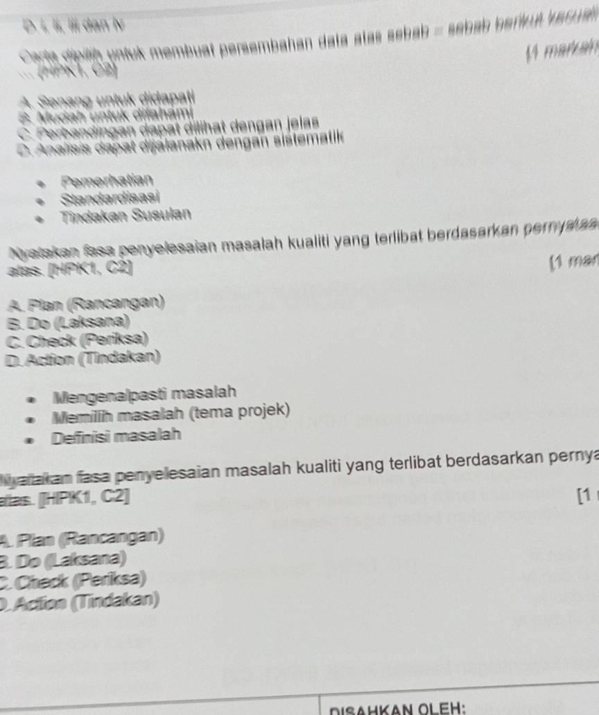 D. ɨ, lɨ, iii dan iv
Carta dipiih untuk membuat persembahan data atas sebah = sebab hark ul ver ual 
1 markan
(HPK1, C2]
A. Senang untuk didapati
B. Mudah untuk
Perbano
C. Analisis dapat dijalanakn dengan sistematike
Pemerhatian
Standardisasi
Tindakan Susulan
Nyatakan fasa penyelesaian masalah kualiti yang terlibat berdasarkan pernyska
alas. [HPK1, C2 ]
[1 man
A. Pían (Rancangan)
B. Do (Laksana)
C. Check (Periksa)
D. Action (Tindakan)
Mengenalpasti masalah
Memilih masalah (tema projek)
Defnisi masalah
aiakan fasa penyelesaian masalah kualiti yang terlibat berdasarkan pernya
alas. [HIPK1, C2] [1
A. Plan (Rancangan)
B. Do (Laksana)
C. Check (Periksa)
O. Actíon (Tindakan)
DISAHKAN OLEH: