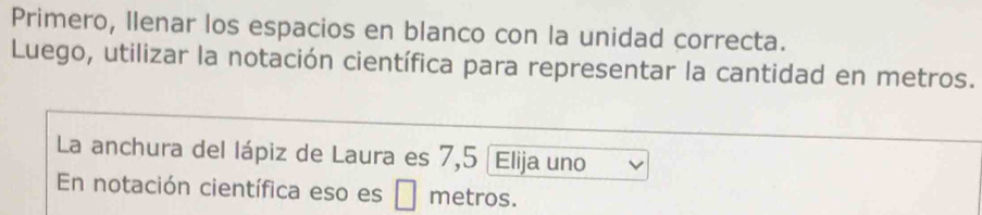 Primero, Ilenar los espacios en blanco con la unidad correcta. 
Luego, utilizar la notación científica para representar la cantidad en metros. 
La anchura del lápiz de Laura es 7,5 Elija uno 
En notación científica eso es □ metros.