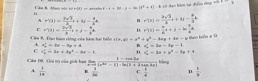 (x-1). 
Câu 8. Hàm véc tơ r(t)= arcsin t· i+2t· j-ln (t^2+t)· k có đạo hàm tại điểm ứng với t=2
là
A. r'(1)= 2sqrt(3)/3 i+2j- 4/3 k. r'(1)= 2sqrt(3)/3 i+2j- 8/3 k. 
B.
C. r'(1)= 2sqrt(3)/3 i+j- 8/3 k. r'(1)= π /6 i+j-ln  3/4 k. 
D.
Câu 9. Đạo hàm riêng của hàm hai biển z(x,y)=x^2+y^3-3xy+4x-y theo biến x1a 
cá
“
A. z'_x=2x-3y+4. B. z'_x=2x-3y-1.
C. z'_x=2x+3y^2-3x-1. D. z'_x=2x+y^3-3y+4. 
Câu 10. Giá trị của giới hạn limlimits _xto 0 (1-cos 2x)/(e^(3x)-1)· ln (1+2tan 3x)  25° ãº
h
A.  1/18 .  1/36 .  1/6 .  1/9 . 
B.
C.
D.