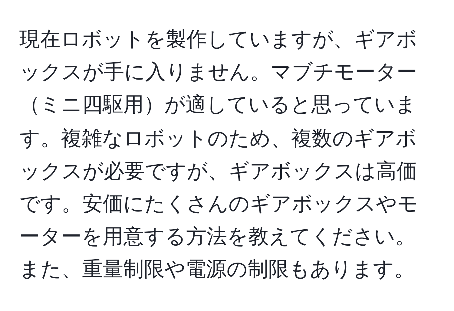 現在ロボットを製作していますが、ギアボックスが手に入りません。マブチモーターミニ四駆用が適していると思っています。複雑なロボットのため、複数のギアボックスが必要ですが、ギアボックスは高価です。安価にたくさんのギアボックスやモーターを用意する方法を教えてください。また、重量制限や電源の制限もあります。
