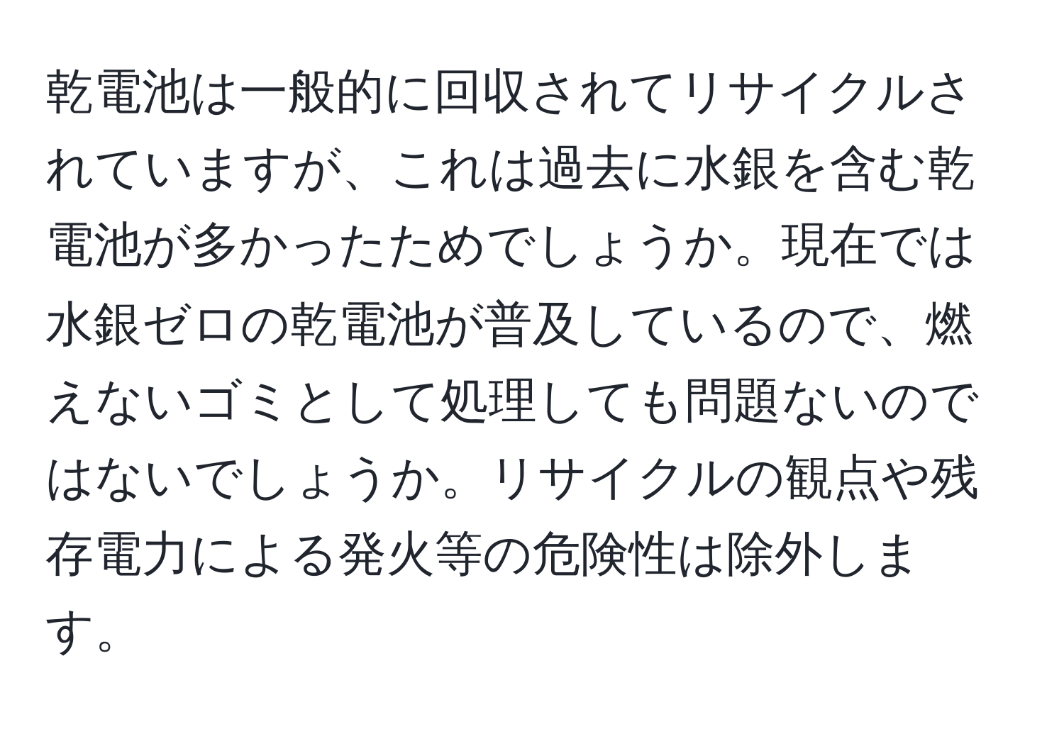 乾電池は一般的に回収されてリサイクルされていますが、これは過去に水銀を含む乾電池が多かったためでしょうか。現在では水銀ゼロの乾電池が普及しているので、燃えないゴミとして処理しても問題ないのではないでしょうか。リサイクルの観点や残存電力による発火等の危険性は除外します。