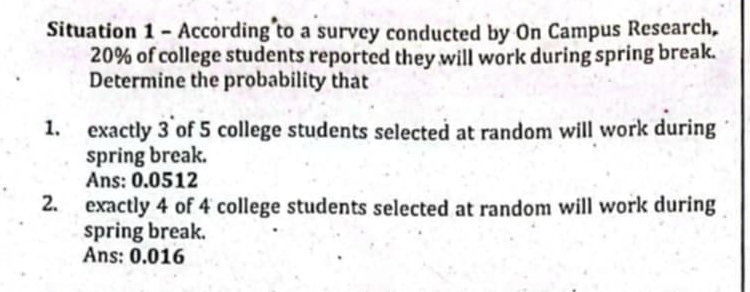 Situation 1 - According to a survey conducted by On Campus Research,
20% of college students reported they will work during spring break. 
Determine the probability that 
1. exactly 3 of 5 college students selected at random will work during 
spring break. 
Ans: 0.0512
2. exactly 4 of 4 college students selected at random will work during 
spring break. 
Ans: 0.016