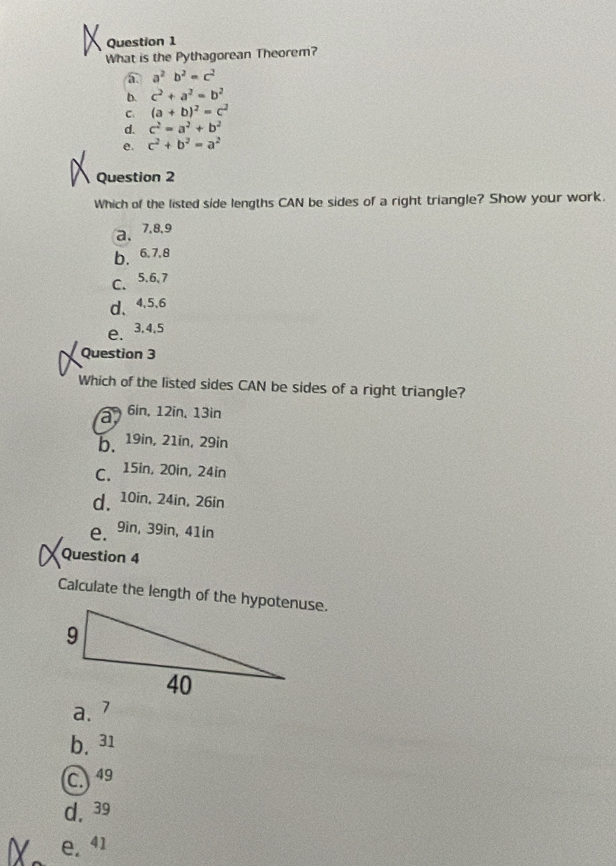 What is the Pythagorean Theorem?
a^2b^2=c^2
b. c^2+a^2=b^2
C. (a+b)^2=c^2
d. c^2=a^2+b^2
e. c^2+b^2=a^2
Question 2
Which of the listed side lengths CAN be sides of a right triangle? Show your work.
a. 7, 8, 9
b、 6. 7. 8
C、 5.6, 7
d、 4, 5.6
e、 3, 4, 5
Question 3
Which of the listed sides CAN be sides of a right triangle?
a 6in, 12in, 13in
b. 19in, 21in, 29in
C. 15in, 20in, 24in
d. 10in, 24in, 26in
e. 9in, 39in, 41ín
Question 4
Calculate the length of the hypotenuse.
a. 7
b. 31
C. 49
d. 39
e. 41