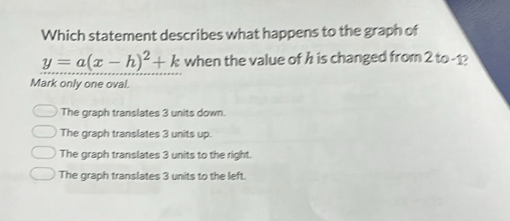 Which statement describes what happens to the graph of
y=a(x-h)^2+k when the value of h is changed from 2 to -1?
Mark only one oval.
The graph translates 3 units down.
The graph translates 3 units up.
The graph translates 3 units to the right.
The graph translates 3 units to the left.