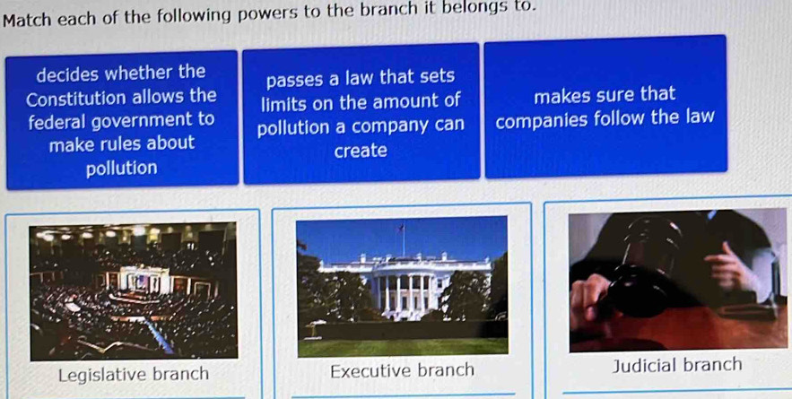 Match each of the following powers to the branch it belongs to.
decides whether the passes a law that sets
Constitution allows the limits on the amount of makes sure that
federal government to pollution a company can companies follow the law
make rules about
create
pollution
an
Legislative branch Executive branch Judicial branch