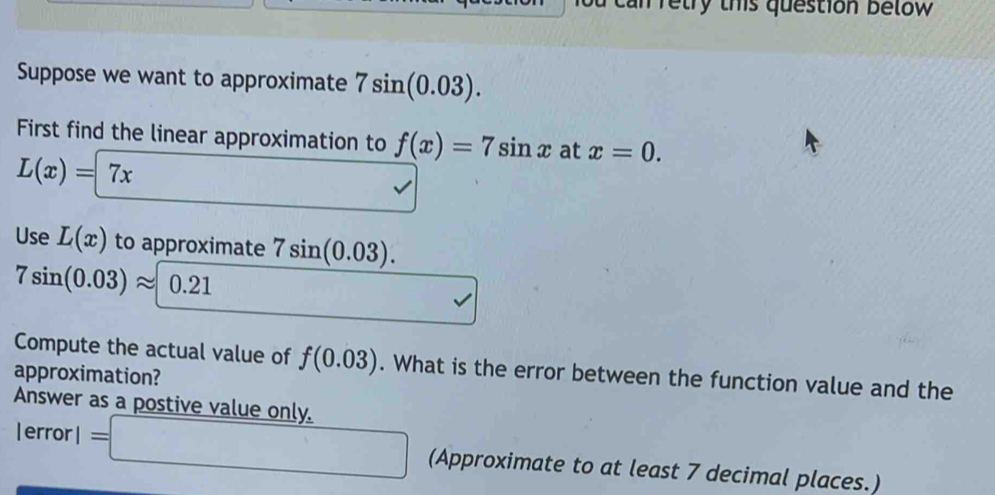 retry this question below 
Suppose we want to approximate 7sin (0.03). 
First find the linear approximation to f(x)=7sin x at x=0.
L(x)=7x
sqrt() 
Use L(x) to approximate 7sin (0.03)
7sin (0.03)approx 0.21
□ vee 
Compute the actual value of f(0.03). What is the error between the function value and the 
approximation? 
Answer as a postive value only.
lerrorl=□ (Approximate to at least 7 decimal places.)