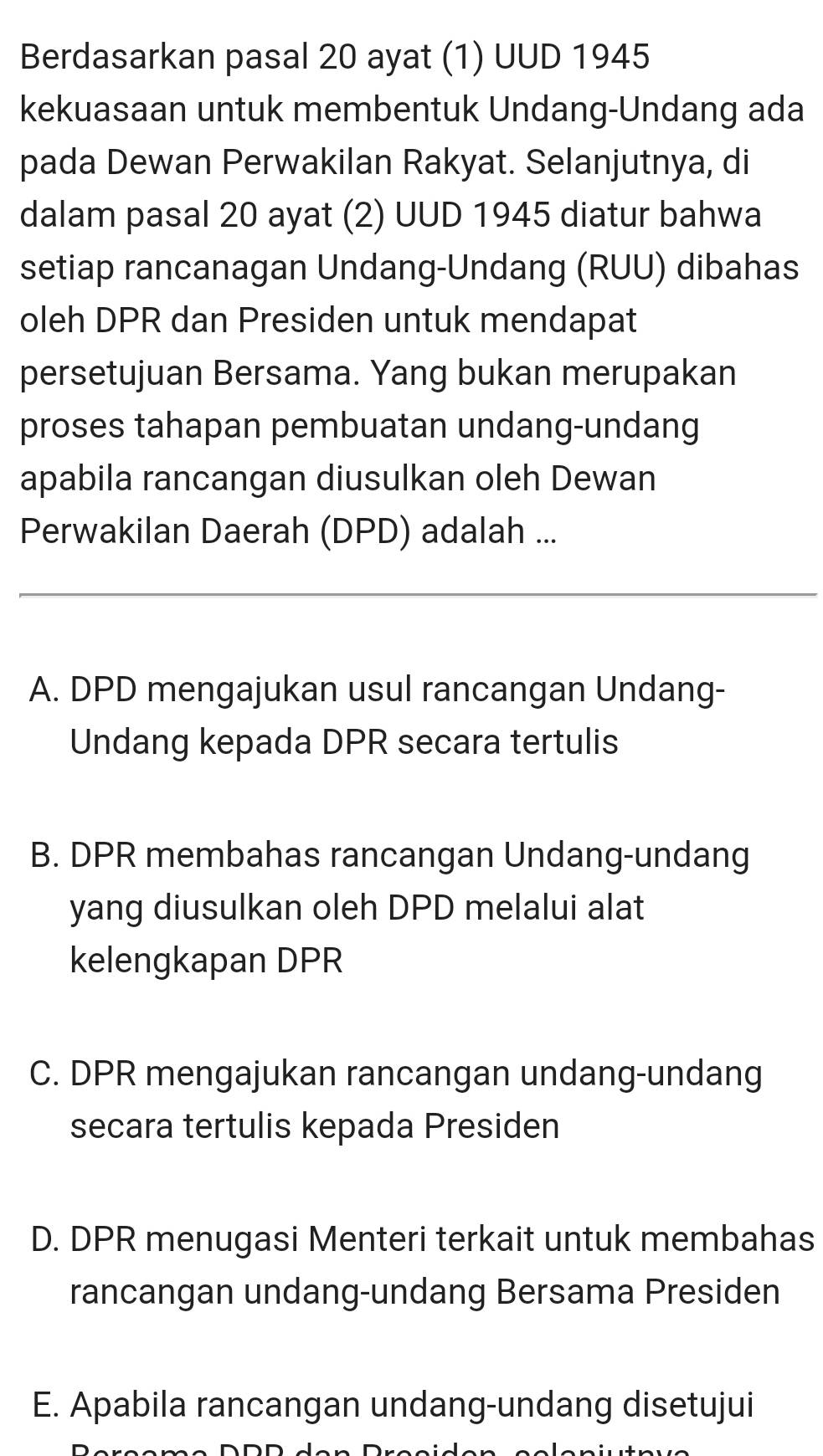 Berdasarkan pasal 20 ayat (1) UUD 1945
kekuasaan untuk membentuk Undang-Undang ada
pada Dewan Perwakilan Rakyat. Selanjutnya, di
dalam pasal 20 ayat (2) UUD 1945 diatur bahwa
setiap rancanagan Undang-Undang (RUU) dibahas
oleh DPR dan Presiden untuk mendapat
persetujuan Bersama. Yang bukan merupakan
proses tahapan pembuatan undang-undang
apabila rancangan diusulkan oleh Dewan
Perwakilan Daerah (DPD) adalah ...
A. DPD mengajukan usul rancangan Undang-
Undang kepada DPR secara tertulis
B. DPR membahas rancangan Undang-undang
yang diusulkan oleh DPD melalui alat
kelengkapan DPR
C. DPR mengajukan rancangan undang-undang
secara tertulis kepada Presiden
D. DPR menugasi Menteri terkait untuk membahas
rancangan undang-undang Bersama Presiden
E. Apabila rancangan undang-undang disetujui