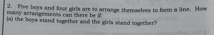 Five boys and four girls are to arrange themselves to form a line. How 
many arrangements can there be if: 
(a) the boys stand together and the girls stand together?