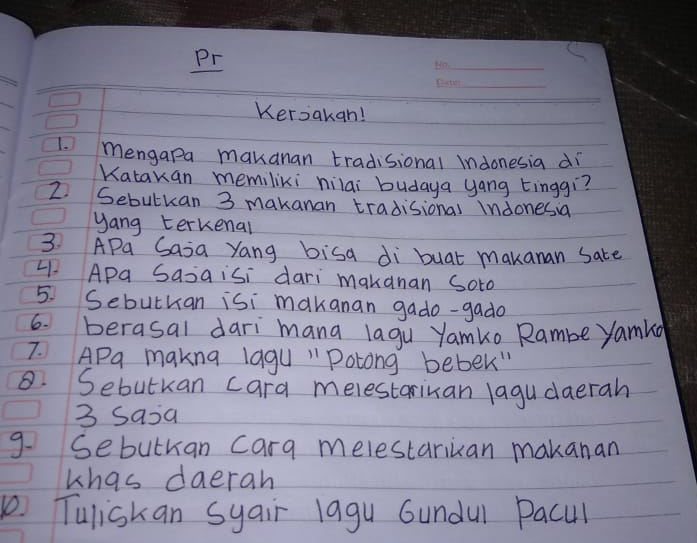 Pr 
_ 
_ 
Keroakan! 
1. Mengapa makanan tradisional indonesia di 
Katakan memiliki hilai budaya yang tinggì? 
2. Sebutkan 3 makanan tradisional Indonesia 
yang terkenal 
3. APa Saia Yang bisa di buat makanan Sate 
41. Apa Sasaisi dari makanan Soto 
5. Sebuthan isi makanan gado-gado 
6. berasal dari mana lagu Yamko Rambe yamka 
7. APa makng lagu "Potong bebek" 
8. Sebutkan cara melestariuan lagu daerah 
3 saia 
9. Sebuthan cara melestariuan makanan 
khas daerah 
Tuliskan syair lagu Gundul Pacul