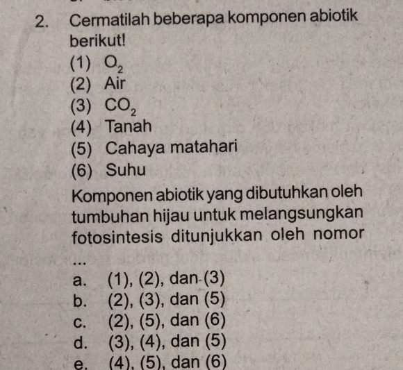 Cermatilah beberapa komponen abiotik
berikut!
(1) O_2
(2) Air
(3) CO_2
(4) Tanah
(5) Cahaya matahari
(6) Suhu
Komponen abiotik yang dibutuhkan oleh
tumbuhan hijau untuk melangsungkan
fotosintesis ditunjukkan oleh nomor
.
a. (1), (2), dan (3)
b.  (2),(3) ), dan (5)
C. . (2),(5) , dan (6)
d. (3),(4) , dan (5)
e. (4),(5) , dan (6)