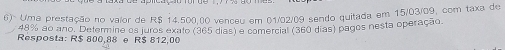 6)> Uma prestação no valor de R$ 14.500,00 venceu em 01/02/09 sendo quitada em 15/03/09, com taxa de
48% ao ano. Determine os juros exato (365 dias) a comercial (360 dias) pagos nesta operação. 
Resposta: R$ 800,88 e R$ 812,00