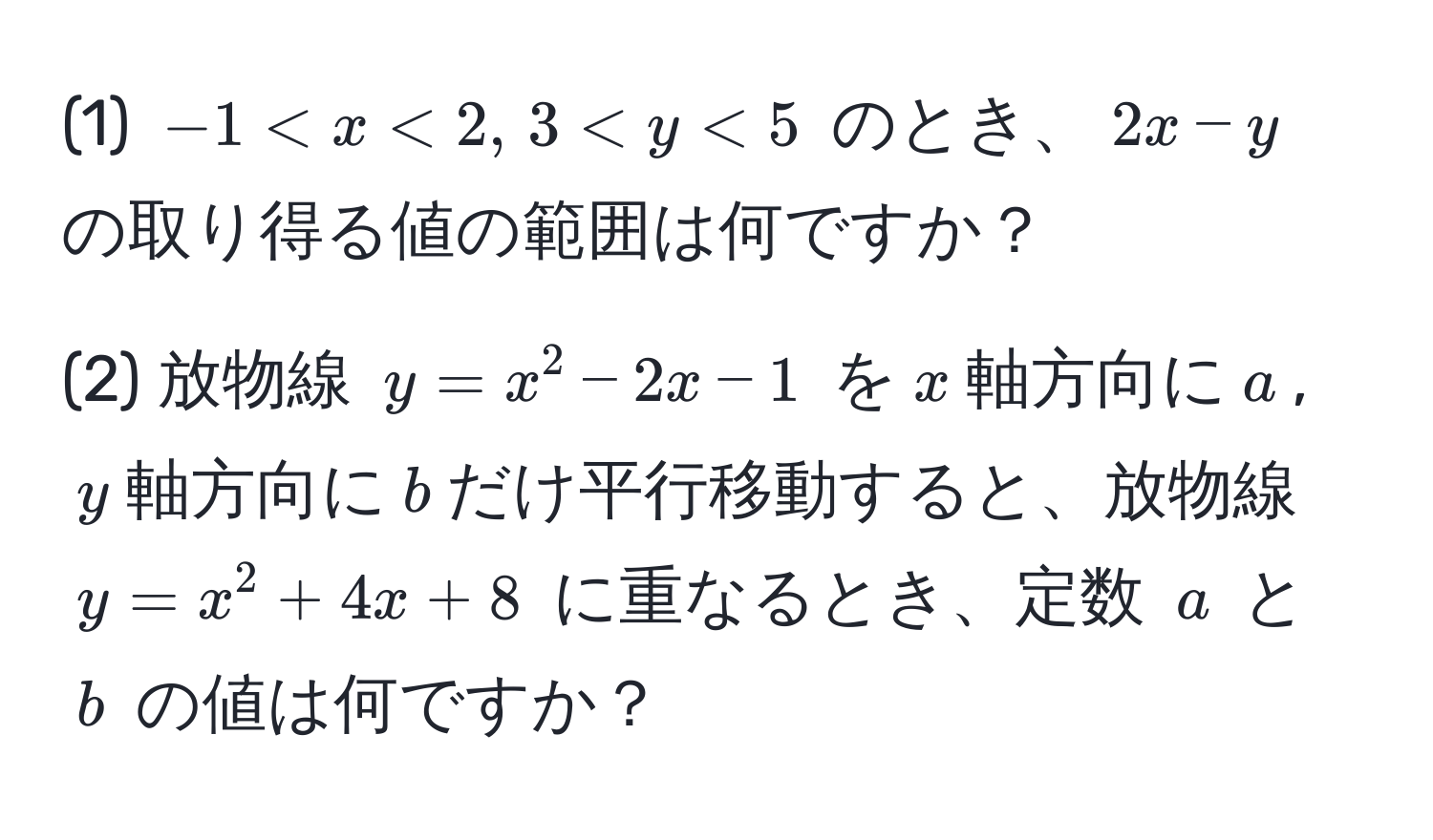 (1) $-1 < x < 2,, 3 < y < 5$ のとき、$2x - y$ の取り得る値の範囲は何ですか？ 

(2) 放物線 $y = x^2 - 2x - 1$ を$x$軸方向に$a$, $y$軸方向に$b$だけ平行移動すると、放物線 $y = x^2 + 4x + 8$ に重なるとき、定数 $a$ と $b$ の値は何ですか？