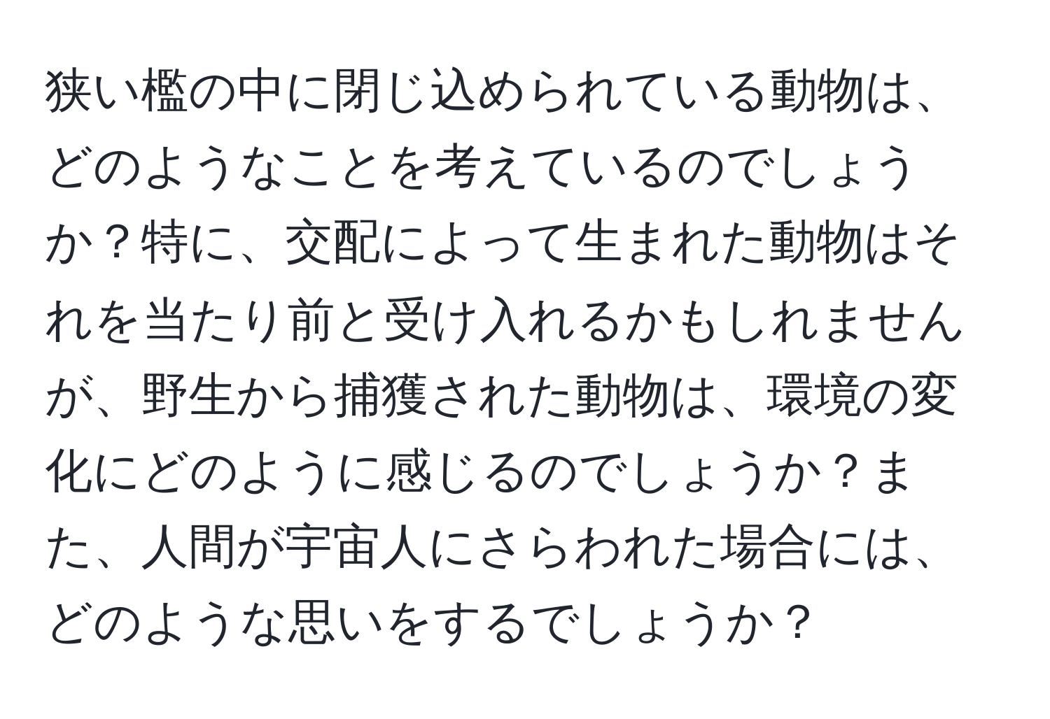 狭い檻の中に閉じ込められている動物は、どのようなことを考えているのでしょうか？特に、交配によって生まれた動物はそれを当たり前と受け入れるかもしれませんが、野生から捕獲された動物は、環境の変化にどのように感じるのでしょうか？また、人間が宇宙人にさらわれた場合には、どのような思いをするでしょうか？